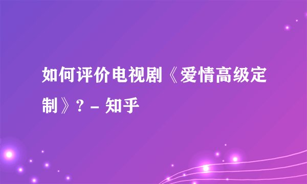 如何评价电视剧《爱情高级定制》? - 知乎