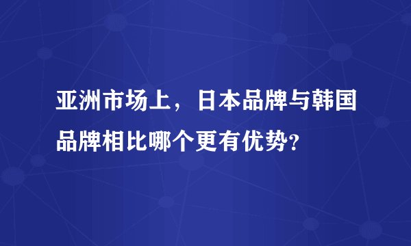 亚洲市场上，日本品牌与韩国品牌相比哪个更有优势？