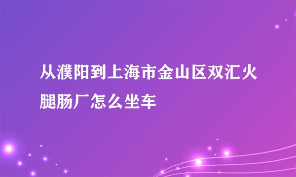 从濮阳到上海市金山区双汇火腿肠厂怎么坐车