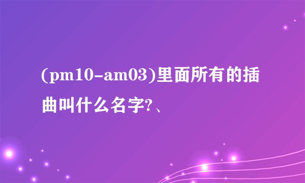 (pm10-am03)里面所有的插曲叫什么名字?、