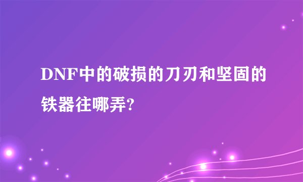 DNF中的破损的刀刃和坚固的铁器往哪弄?
