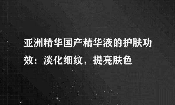 亚洲精华国产精华液的护肤功效：淡化细纹，提亮肤色