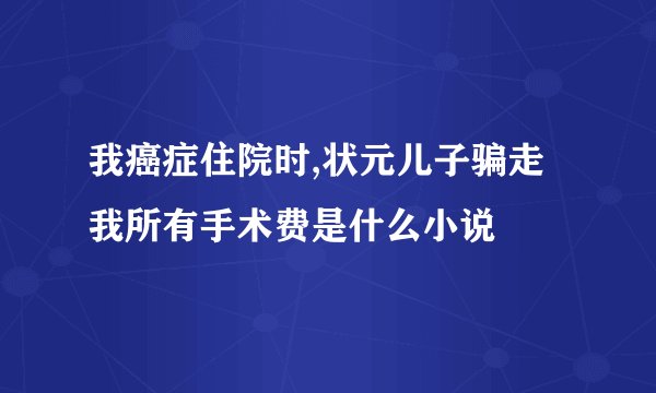 我癌症住院时,状元儿子骗走我所有手术费是什么小说