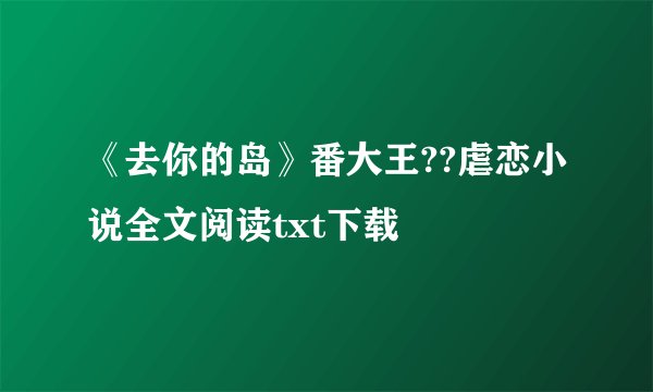 《去你的岛》番大王??虐恋小说全文阅读txt下载