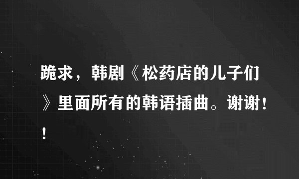 跪求，韩剧《松药店的儿子们》里面所有的韩语插曲。谢谢！！