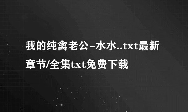 我的纯禽老公-水水..txt最新章节/全集txt免费下载