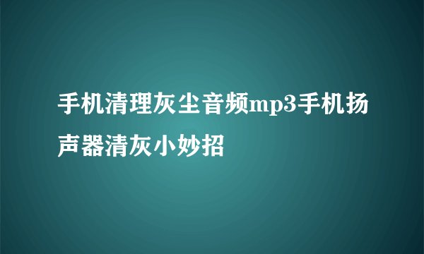 手机清理灰尘音频mp3手机扬声器清灰小妙招