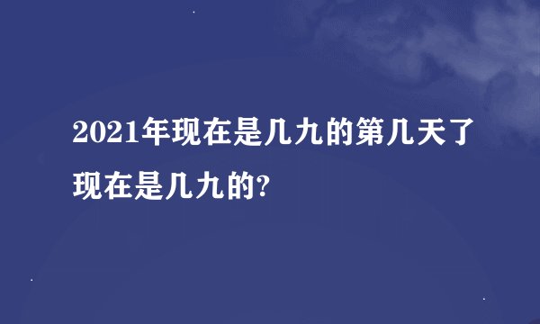 2021年现在是几九的第几天了现在是几九的?