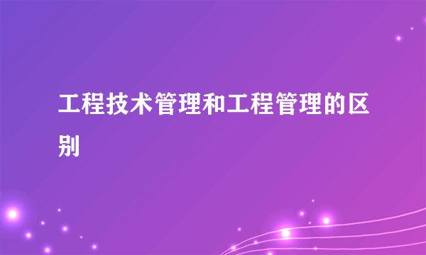 工程技术管理和工程管理的区别