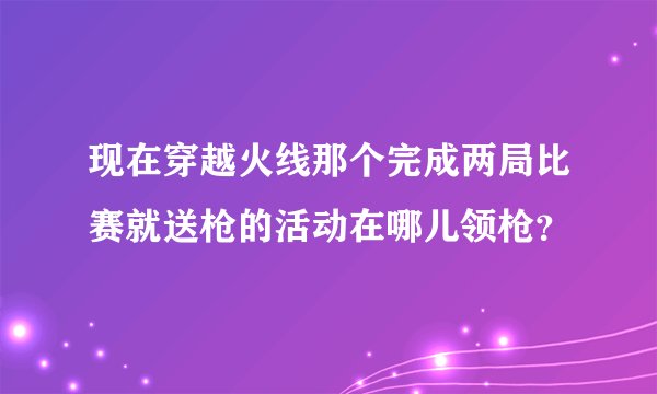 现在穿越火线那个完成两局比赛就送枪的活动在哪儿领枪？