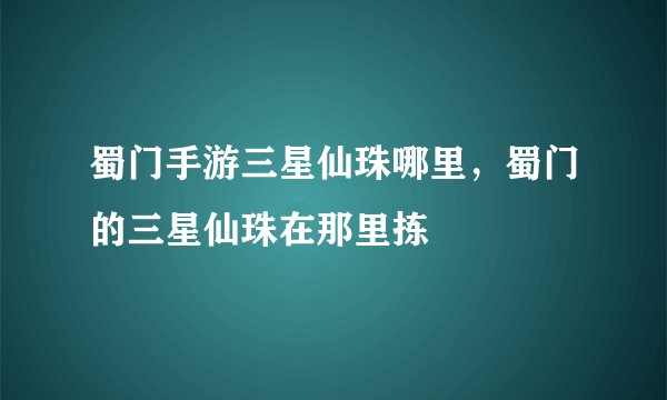 蜀门手游三星仙珠哪里，蜀门的三星仙珠在那里拣