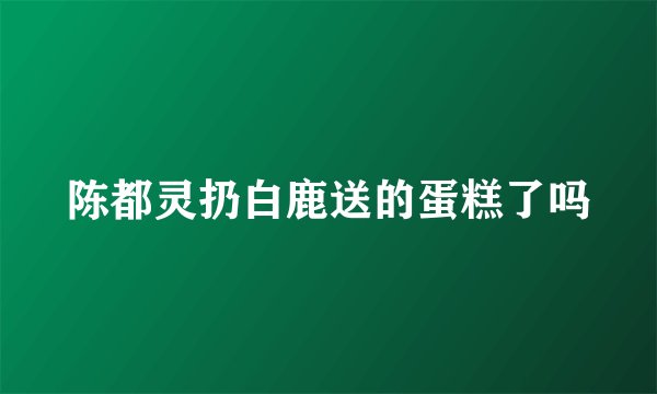 陈都灵扔白鹿送的蛋糕了吗