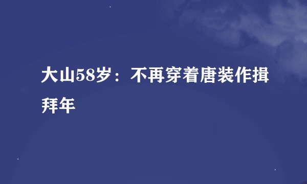 大山58岁：不再穿着唐装作揖拜年