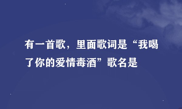 有一首歌，里面歌词是“我喝了你的爱情毒酒”歌名是