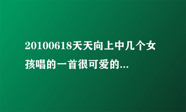 20100618天天向上中几个女孩唱的一首很可爱的歌叫什么