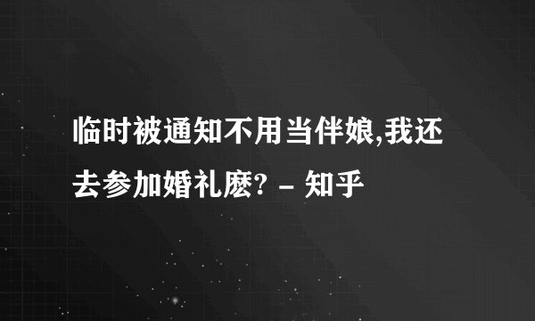 临时被通知不用当伴娘,我还去参加婚礼麽? - 知乎