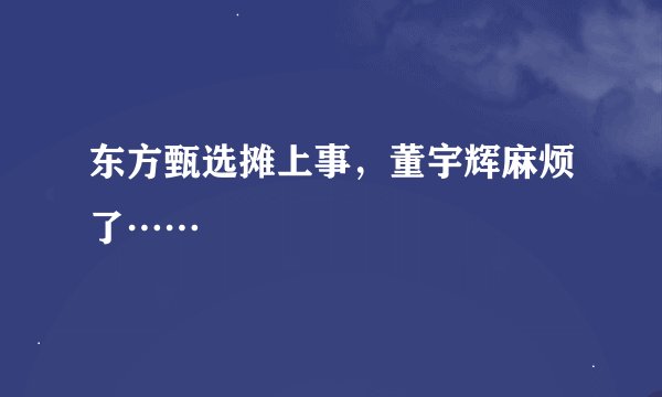 东方甄选摊上事，董宇辉麻烦了……