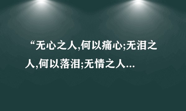 “无心之人,何以痛心;无泪之人,何以落泪;无情之人,何以动情。”...