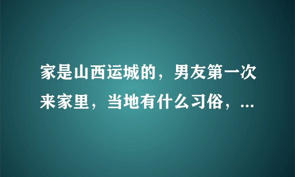 家是山西运城的，男友第一次来家里，当地有什么习俗，我父母应该给他什么东西或者有见面礼一说吗？