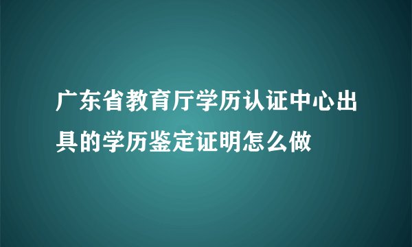 广东省教育厅学历认证中心出具的学历鉴定证明怎么做
