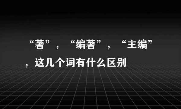 “著”，“编著”，“主编”，这几个词有什么区别