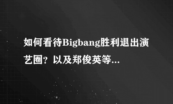 如何看待Bigbang胜利退出演艺圈？以及郑俊英等人也涉入其中？