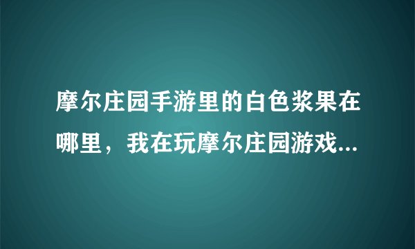 摩尔庄园手游里的白色浆果在哪里,我在玩摩尔庄园游戏怎样得到五色浆果