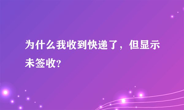 为什么我收到快递了，但显示未签收？