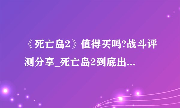 《死亡岛2》值得买吗?战斗评测分享_死亡岛2到底出不出2021了