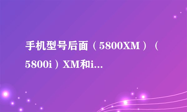 手机型号后面（5800XM）（5800i）XM和i代表什么意思啊