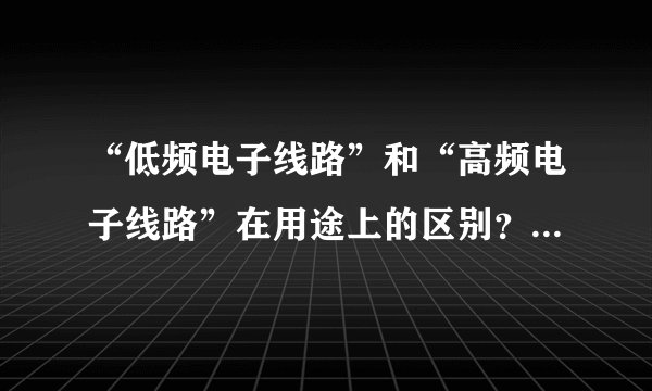 “低频电子线路”和“高频电子线路”在用途上的区别？ 低频电子线路主要用于音频的放大和电路规模较大情