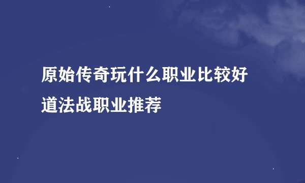 原始传奇玩什么职业比较好 道法战职业推荐
