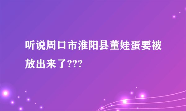 听说周口市淮阳县董娃蛋要被放出来了???
