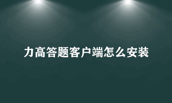 力高答题客户端怎么安装
