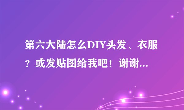 第六大陆怎么DIY头发、衣服？或发贴图给我吧！谢谢，我QQ973012265，有的加我