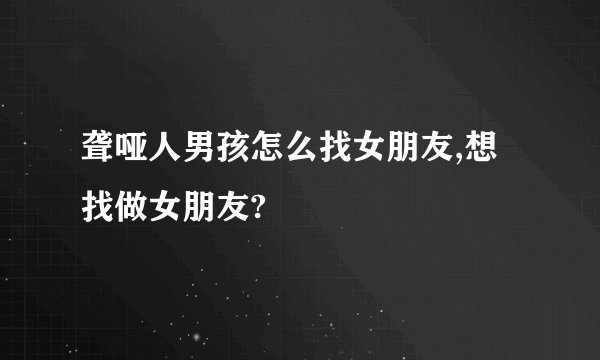 聋哑人男孩怎么找女朋友,想找做女朋友?