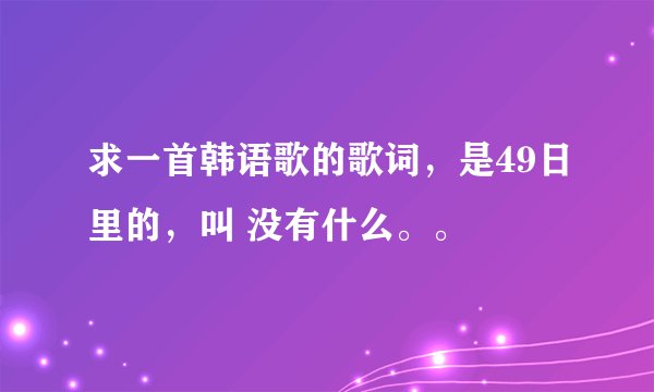 求一首韩语歌的歌词，是49日里的，叫 没有什么。。