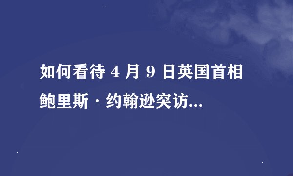 如何看待 4 月 9 日英国首相鲍里斯·约翰逊突访基辅与乌克兰总统弗拉基米尔·泽连斯基会面？