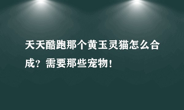 天天酷跑那个黄玉灵猫怎么合成？需要那些宠物！