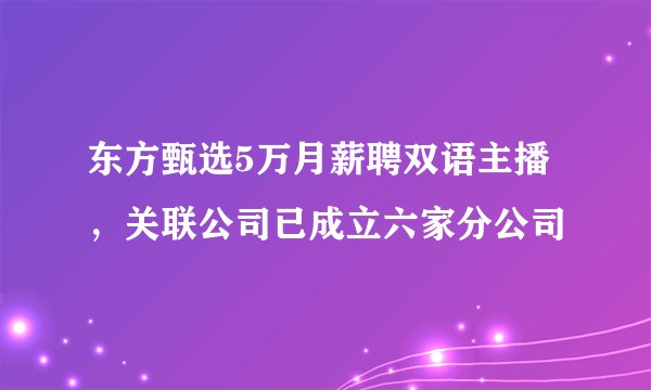 东方甄选5万月薪聘双语主播,关联公司已成立六家分公司