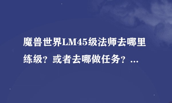 魔兽世界LM45级法师去哪里练级？或者去哪做任务？请将45级后的练级路线说一下，45以前就不用说了