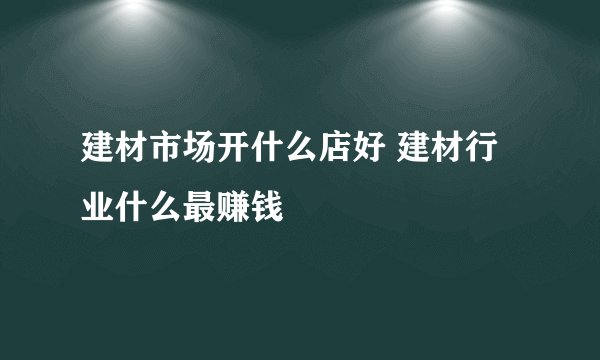 建材市场开什么店好 建材行业什么最赚钱