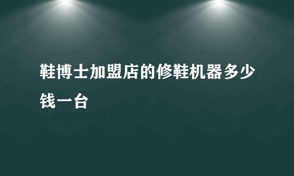 鞋博士加盟店的修鞋机器多少钱一台