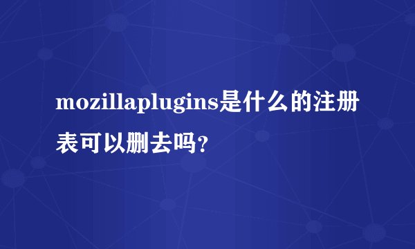 mozillaplugins是什么的注册表可以删去吗？