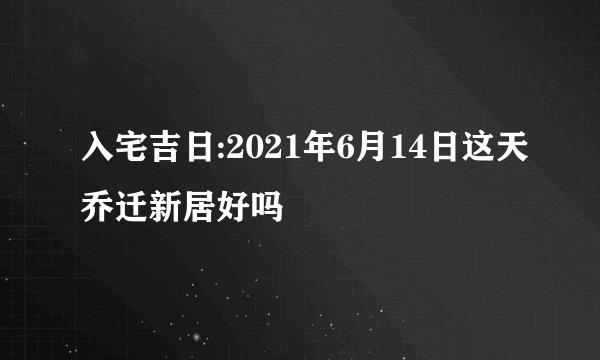 入宅吉日:2021年6月14日这天乔迁新居好吗