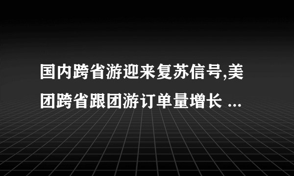 国内跨省游迎来复苏信号,美团跨省跟团游订单量增长 255%,