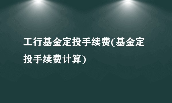 工行基金定投手续费(基金定投手续费计算)