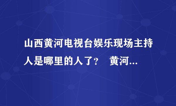 山西黄河电视台娱乐现场主持人是哪里的人了？  黄河电视台是在山西省吗？