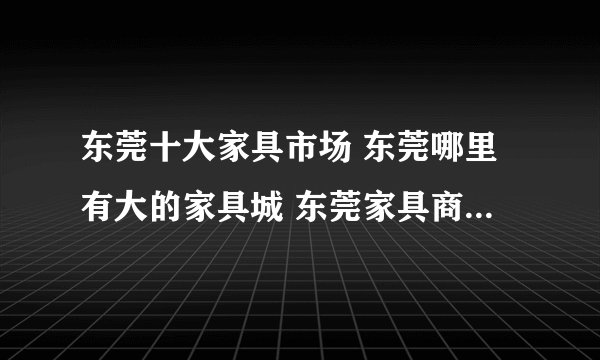 东莞十大家具市场 东莞哪里有大的家具城 东莞家具商场哪家好
