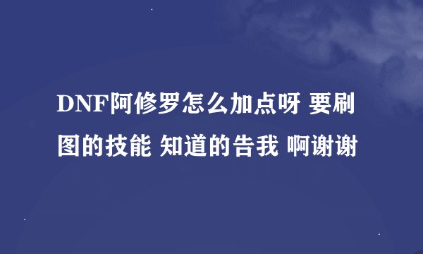 DNF阿修罗怎么加点呀 要刷图的技能 知道的告我 啊谢谢